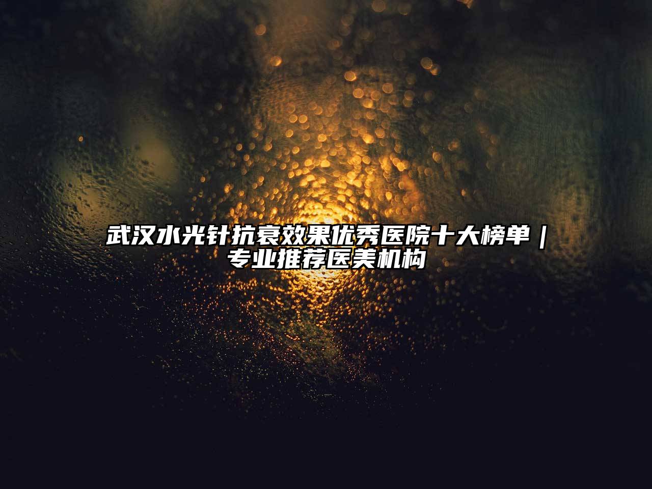 武汉水光针抗衰效果优秀医院十大榜单｜专业推荐医美机构